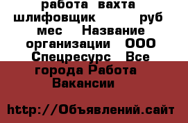 работа. вахта. шлифовщик. 50 000 руб./мес. › Название организации ­ ООО Спецресурс - Все города Работа » Вакансии   